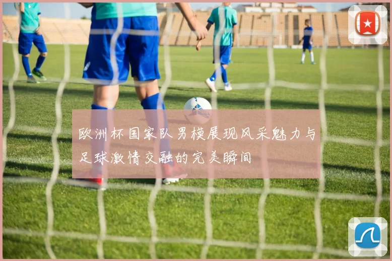 欧洲杯国家队男模展现风采魅力与足球激情交融的完美瞬间