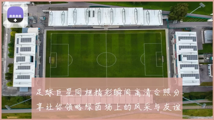 足球巨星同框精彩瞬间高清合照分享让你领略绿茵场上的风采与友谊