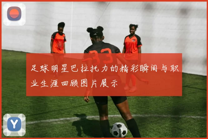 足球明星巴拉托力的精彩瞬间与职业生涯回顾图片展示
