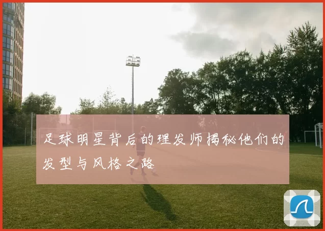 足球明星背后的理发师揭秘他们的发型与风格之路
