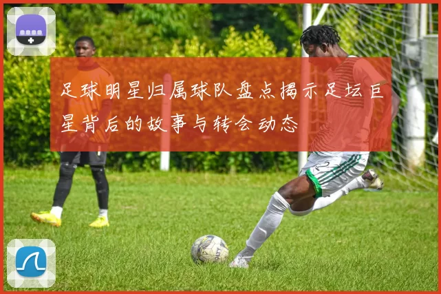足球明星归属球队盘点揭示足坛巨星背后的故事与转会动态