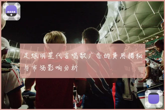 足球明星代言唱歌广告的费用揭秘与市场影响分析