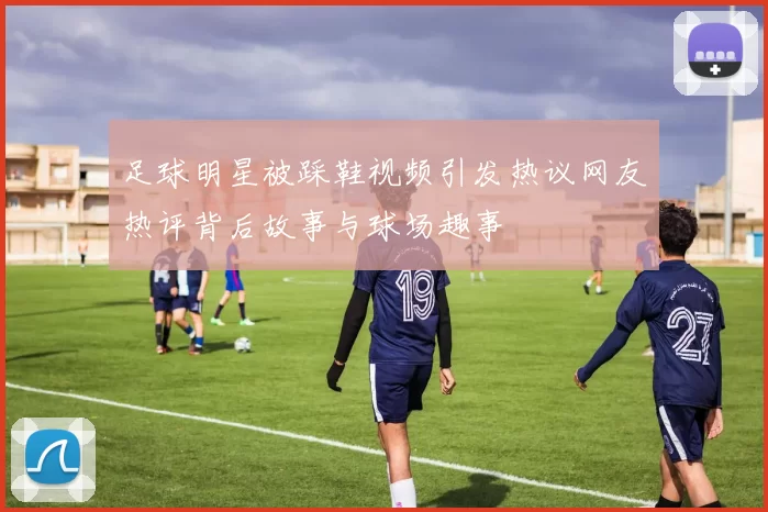 足球明星被踩鞋视频引发热议网友热评背后故事与球场趣事