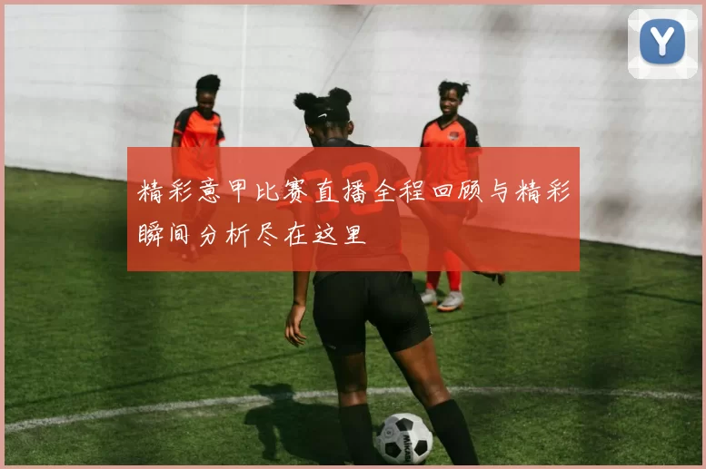 精彩意甲比赛直播全程回顾与精彩瞬间分析尽在这里
