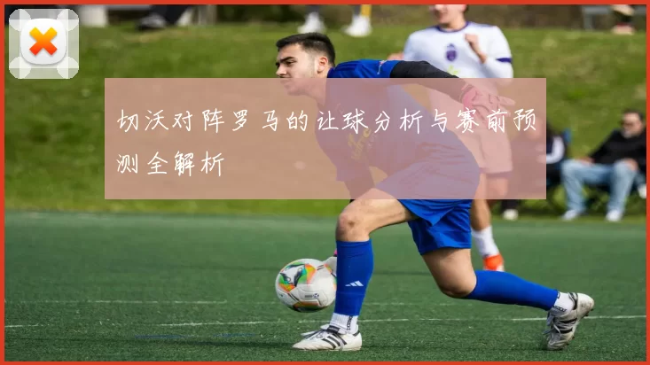 切沃对阵罗马的让球分析与赛前预测全解析