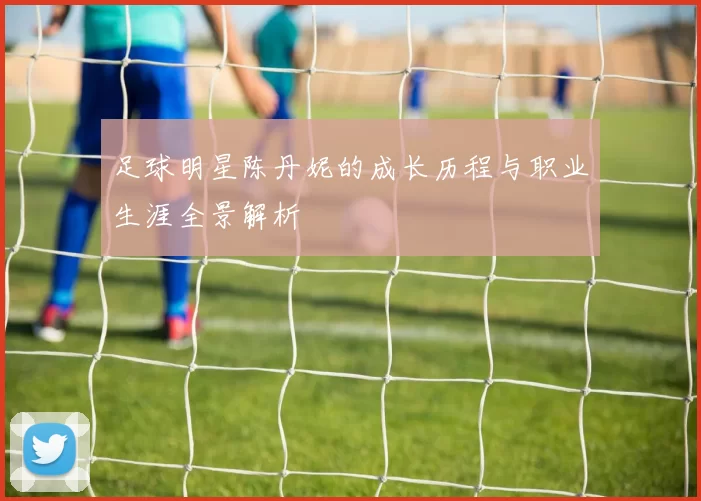 足球明星陈丹妮的成长历程与职业生涯全景解析